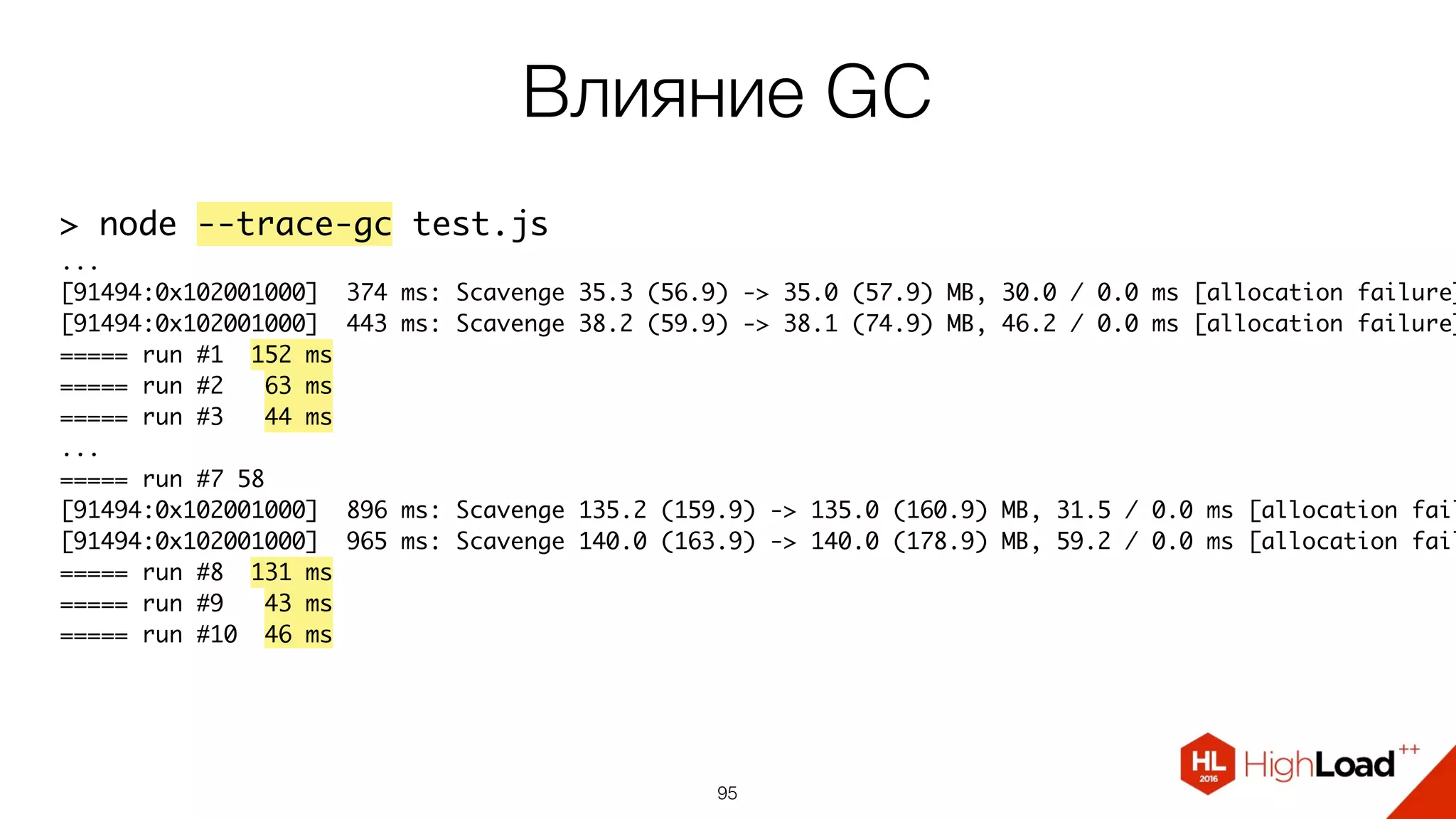 Влияние GC
95
> node --trace-gc test.js
...
[91494:0x102001000] 374 ms: Scavenge 35.3 (56.9) -> 35.0 (57.9) MB, 30.0 / 0.0 ms [allocation failure]
[91494:0x102001000] 443 ms: Scavenge 38.2 (59.9) -> 38.1 (74.9) MB, 46.2 / 0.0 ms [allocation failure]
===== run #1 152 ms
===== run #2 63 ms
===== run #3 44 ms
...
===== run #7 58
[91494:0x102001000] 896 ms: Scavenge 135.2 (159.9) -> 135.0 (160.9) MB, 31.5 / 0.0 ms [allocation fail
[91494:0x102001000] 965 ms: Scavenge 140.0 (163.9) -> 140.0 (178.9) MB, 59.2 / 0.0 ms [allocation fail
===== run #8 131 ms
===== run #9 43 ms
===== run #10 46 ms
 