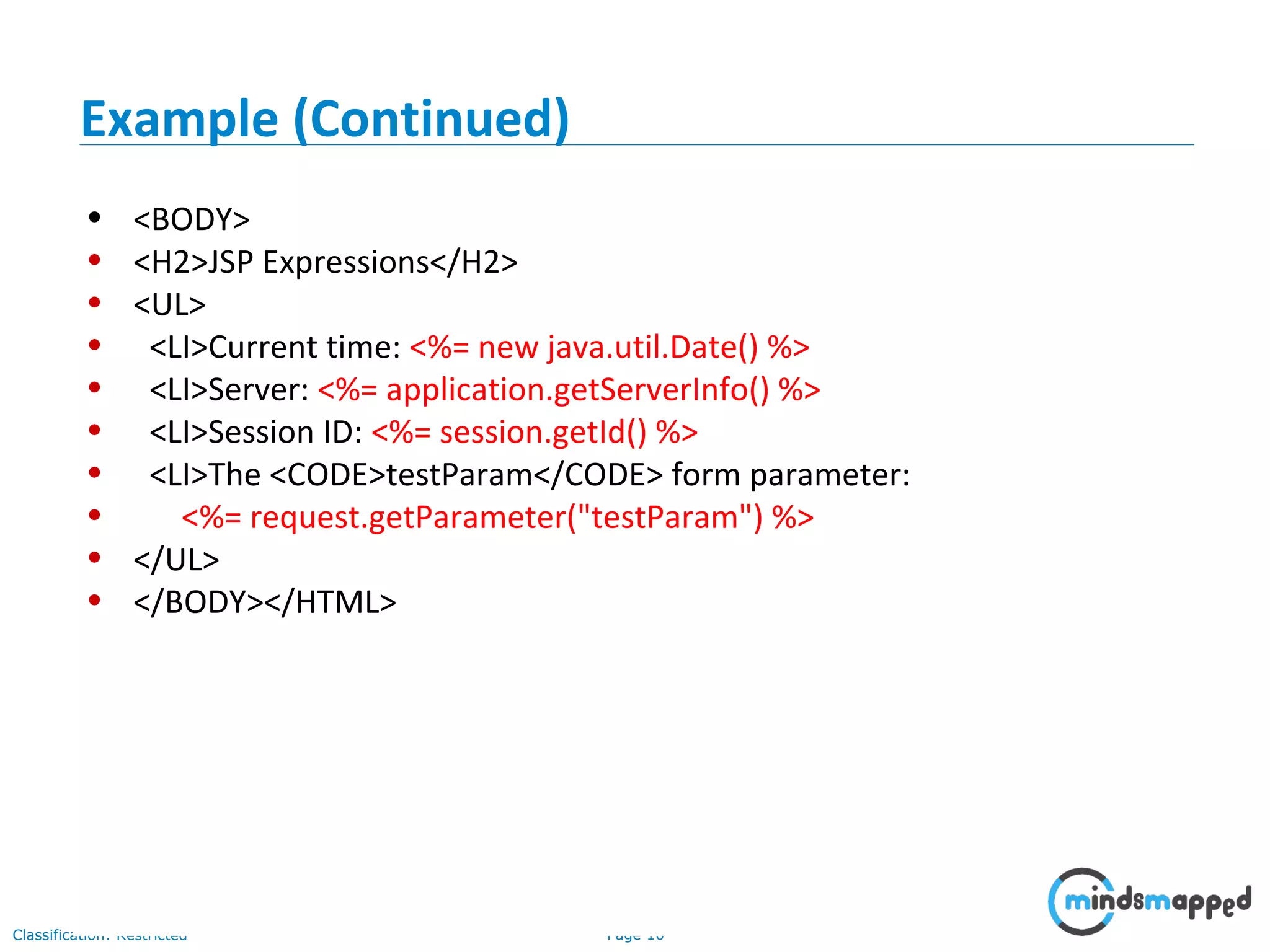Page 10Classification: Restricted
• <BODY>
• <H2>JSP Expressions</H2>
• <UL>
• <LI>Current time: <%= new java.util.Date() %>
• <LI>Server: <%= application.getServerInfo() %>
• <LI>Session ID: <%= session.getId() %>
• <LI>The <CODE>testParam</CODE> form parameter:
• <%= request.getParameter("testParam") %>
• </UL>
• </BODY></HTML>
Example (Continued)
 