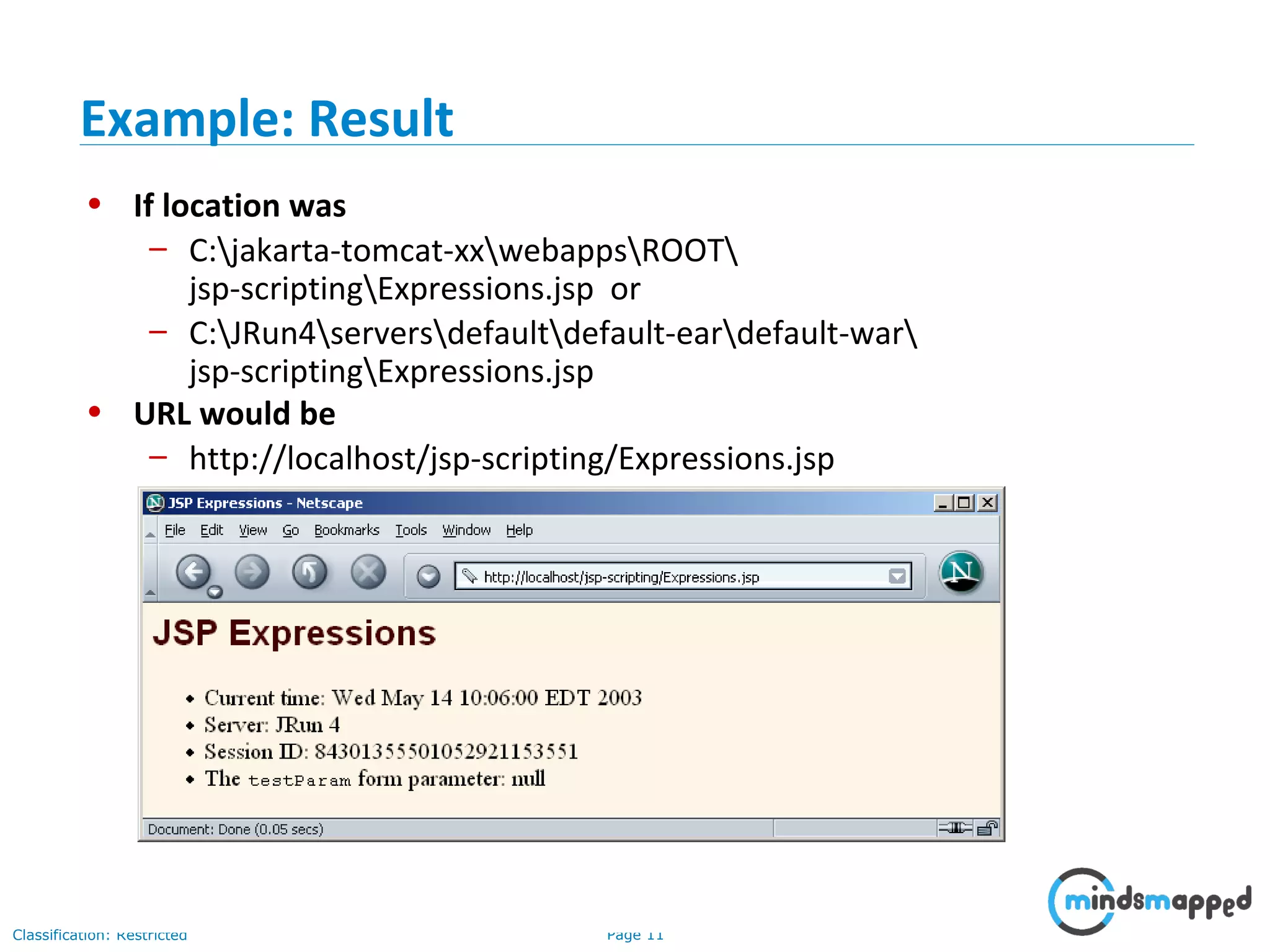 Page 11Classification: Restricted
• If location was
– C:jakarta-tomcat-xxwebappsROOT
jsp-scriptingExpressions.jsp or
– C:JRun4serversdefaultdefault-eardefault-war
jsp-scriptingExpressions.jsp
• URL would be
– http://localhost/jsp-scripting/Expressions.jsp
Example: Result
 