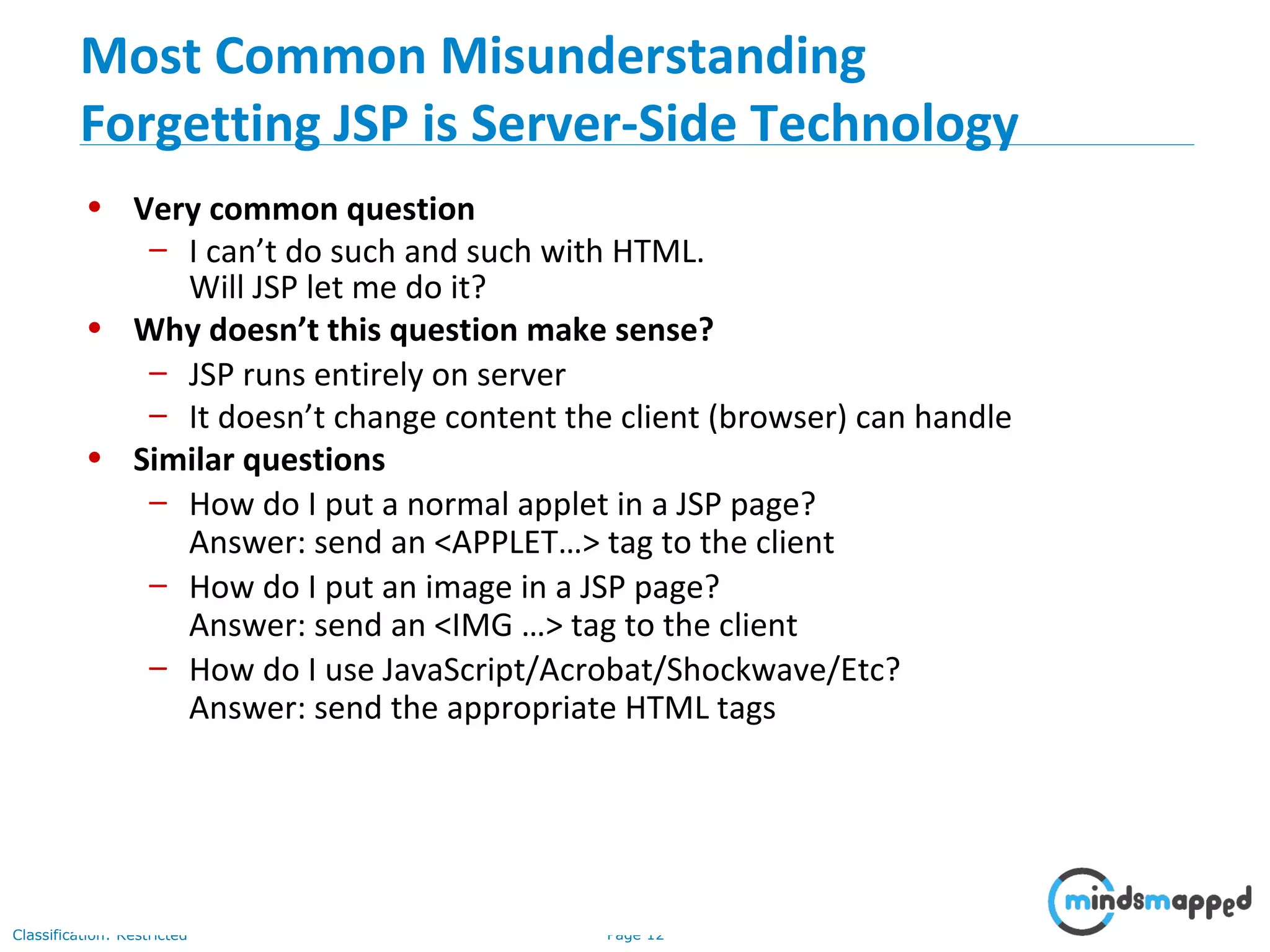 Page 12Classification: Restricted
• Very common question
– I can’t do such and such with HTML.
Will JSP let me do it?
• Why doesn’t this question make sense?
– JSP runs entirely on server
– It doesn’t change content the client (browser) can handle
• Similar questions
– How do I put a normal applet in a JSP page?
Answer: send an <APPLET…> tag to the client
– How do I put an image in a JSP page?
Answer: send an <IMG …> tag to the client
– How do I use JavaScript/Acrobat/Shockwave/Etc?
Answer: send the appropriate HTML tags
Most Common Misunderstanding
Forgetting JSP is Server-Side Technology
 
