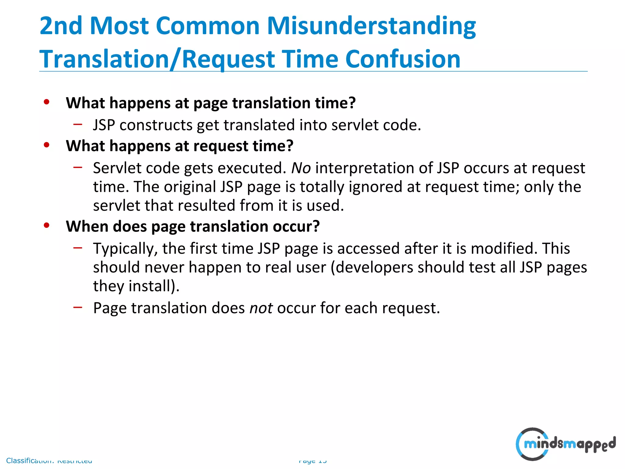 Page 13Classification: Restricted
• What happens at page translation time?
– JSP constructs get translated into servlet code.
• What happens at request time?
– Servlet code gets executed. No interpretation of JSP occurs at request
time. The original JSP page is totally ignored at request time; only the
servlet that resulted from it is used.
• When does page translation occur?
– Typically, the first time JSP page is accessed after it is modified. This
should never happen to real user (developers should test all JSP pages
they install).
– Page translation does not occur for each request.
2nd Most Common Misunderstanding
Translation/Request Time Confusion
 