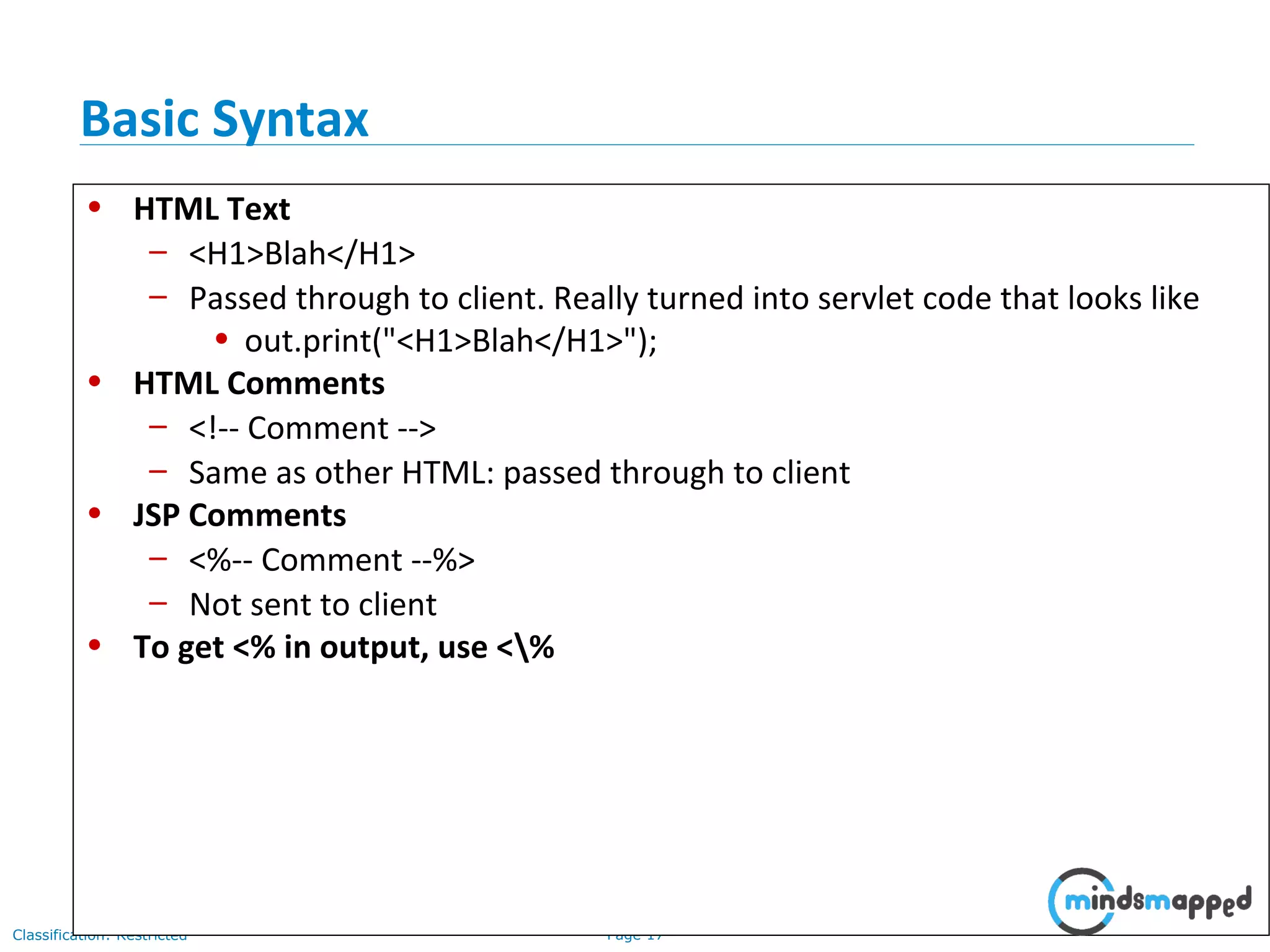 Page 17Classification: Restricted
• HTML Text
– <H1>Blah</H1>
– Passed through to client. Really turned into servlet code that looks like
• out.print("<H1>Blah</H1>");
• HTML Comments
– <!-- Comment -->
– Same as other HTML: passed through to client
• JSP Comments
– <%-- Comment --%>
– Not sent to client
• To get <% in output, use <%
Basic Syntax
 