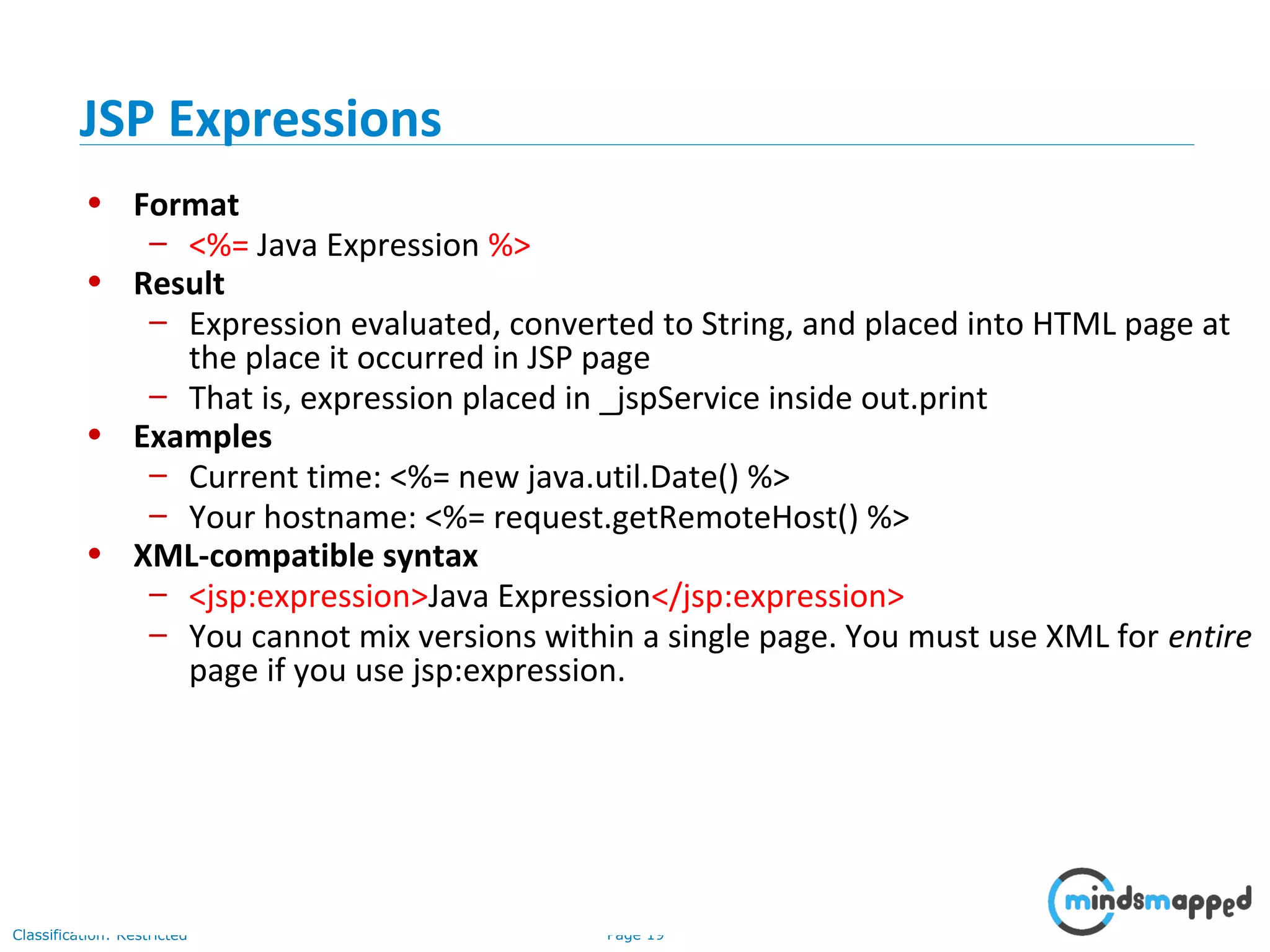 Page 19Classification: Restricted
• Format
– <%= Java Expression %>
• Result
– Expression evaluated, converted to String, and placed into HTML page at
the place it occurred in JSP page
– That is, expression placed in _jspService inside out.print
• Examples
– Current time: <%= new java.util.Date() %>
– Your hostname: <%= request.getRemoteHost() %>
• XML-compatible syntax
– <jsp:expression>Java Expression</jsp:expression>
– You cannot mix versions within a single page. You must use XML for entire
page if you use jsp:expression.
JSP Expressions
 