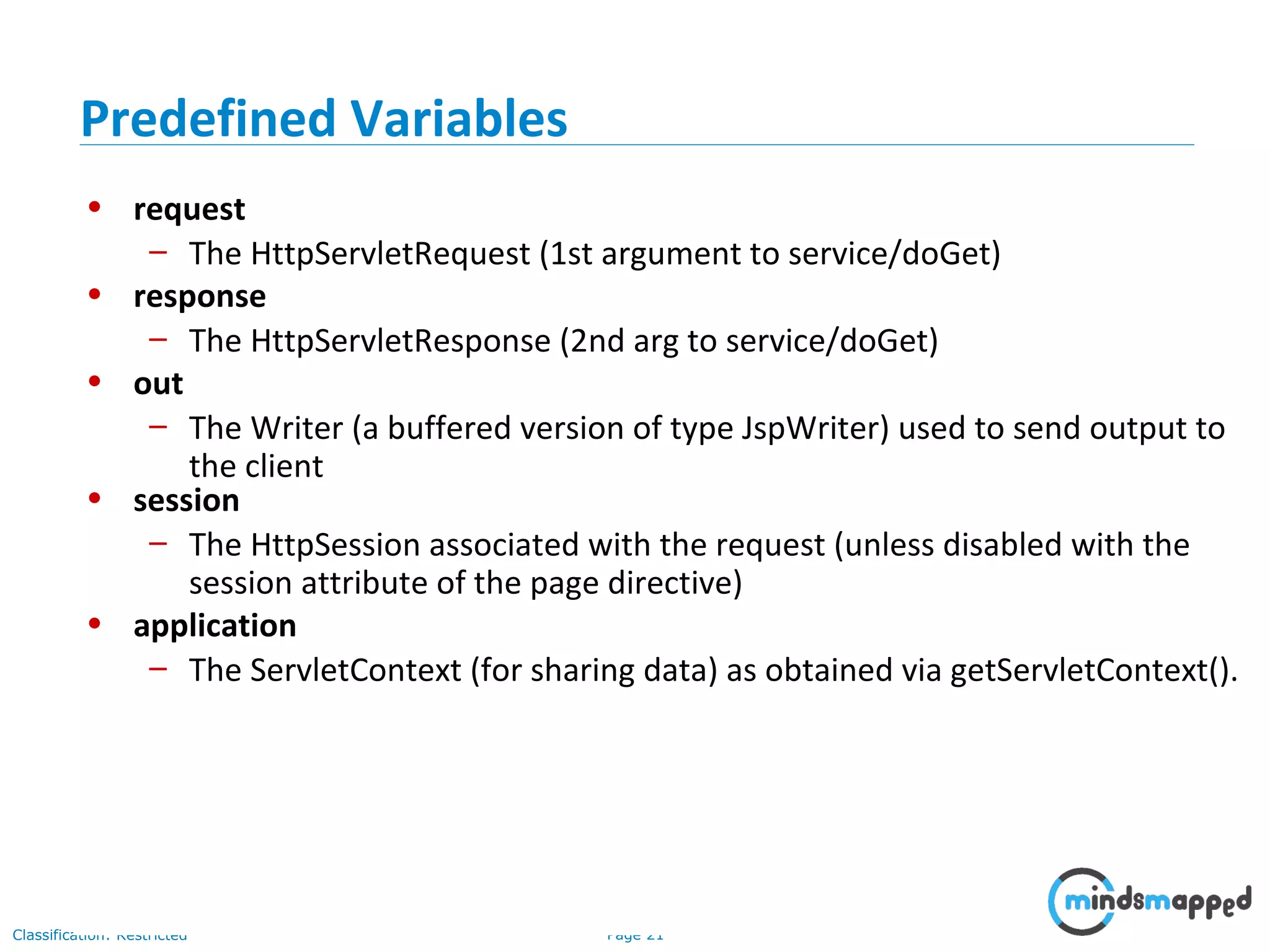 Page 21Classification: Restricted
• request
– The HttpServletRequest (1st argument to service/doGet)
• response
– The HttpServletResponse (2nd arg to service/doGet)
• out
– The Writer (a buffered version of type JspWriter) used to send output to
the client
• session
– The HttpSession associated with the request (unless disabled with the
session attribute of the page directive)
• application
– The ServletContext (for sharing data) as obtained via getServletContext().
Predefined Variables
 