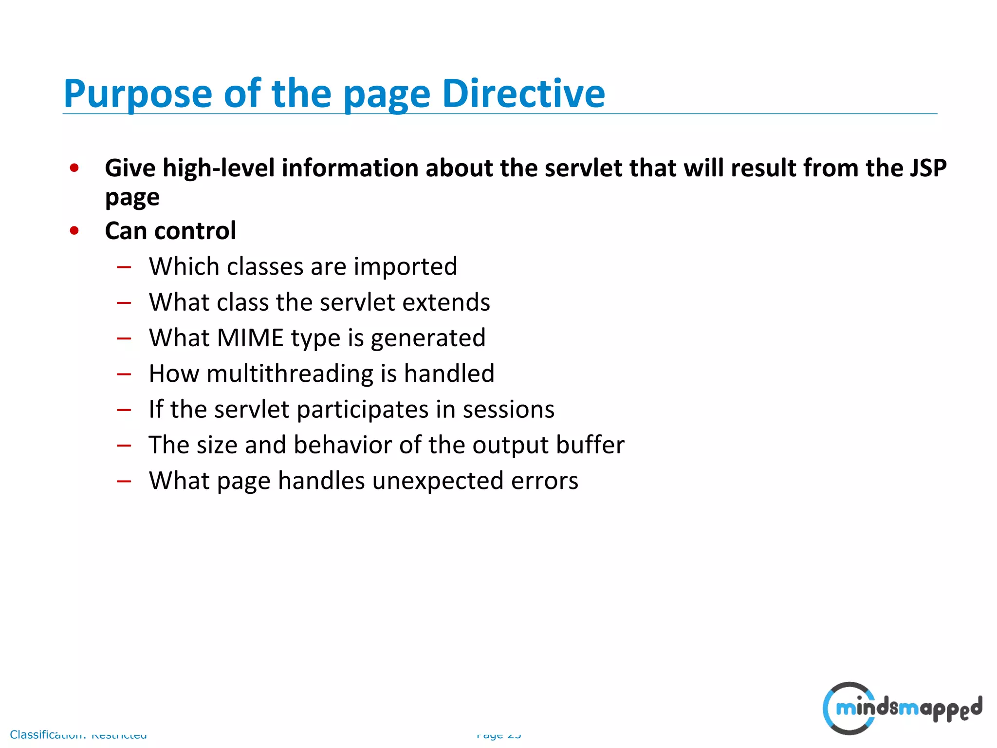 Page 23Classification: Restricted
• Give high-level information about the servlet that will result from the JSP
page
• Can control
– Which classes are imported
– What class the servlet extends
– What MIME type is generated
– How multithreading is handled
– If the servlet participates in sessions
– The size and behavior of the output buffer
– What page handles unexpected errors
Purpose of the page Directive
 