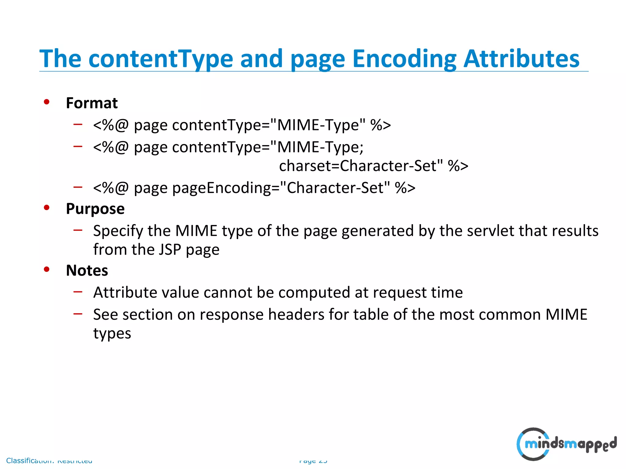 Page 25Classification: Restricted
• Format
– <%@ page contentType="MIME-Type" %>
– <%@ page contentType="MIME-Type;
charset=Character-Set" %>
– <%@ page pageEncoding="Character-Set" %>
• Purpose
– Specify the MIME type of the page generated by the servlet that results
from the JSP page
• Notes
– Attribute value cannot be computed at request time
– See section on response headers for table of the most common MIME
types
The contentType and page Encoding Attributes
 
