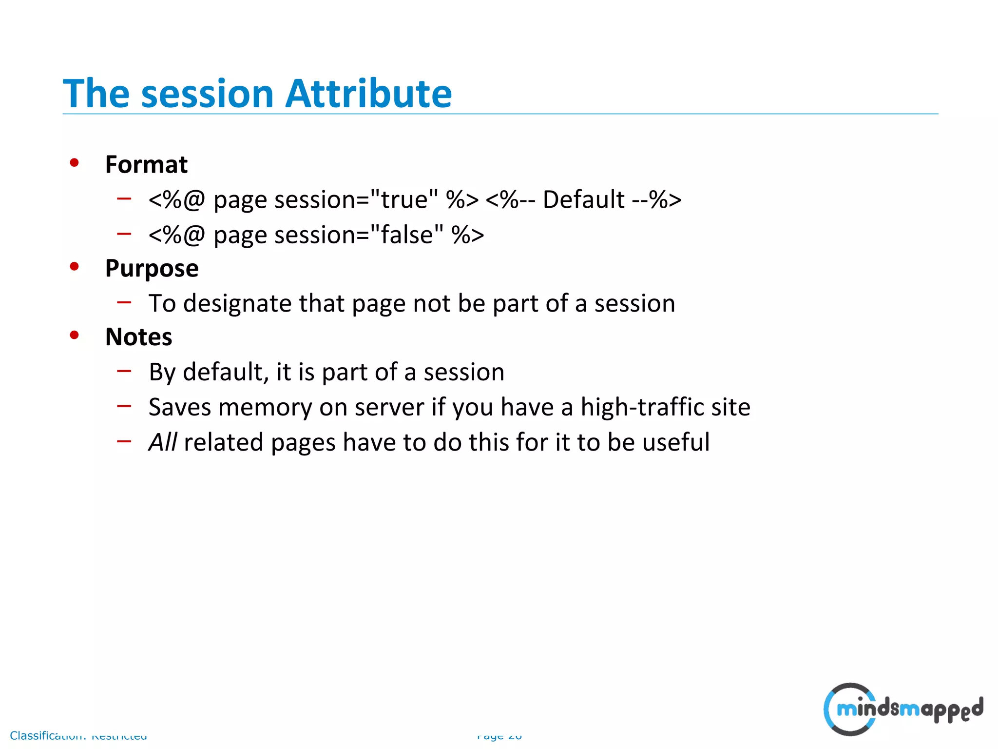 Page 26Classification: Restricted
• Format
– <%@ page session="true" %> <%-- Default --%>
– <%@ page session="false" %>
• Purpose
– To designate that page not be part of a session
• Notes
– By default, it is part of a session
– Saves memory on server if you have a high-traffic site
– All related pages have to do this for it to be useful
The session Attribute
 