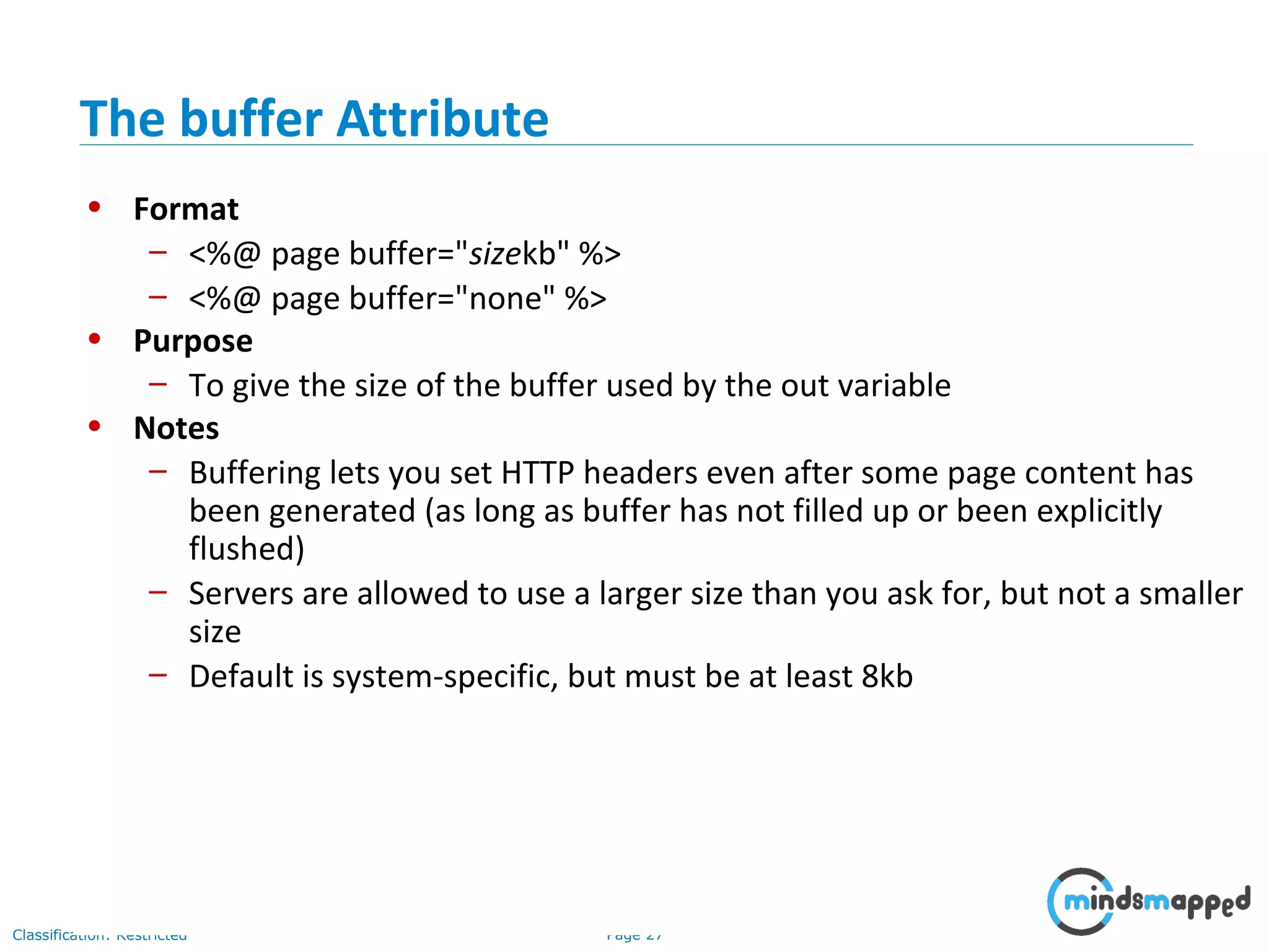 Page 27Classification: Restricted
• Format
– <%@ page buffer="sizekb" %>
– <%@ page buffer="none" %>
• Purpose
– To give the size of the buffer used by the out variable
• Notes
– Buffering lets you set HTTP headers even after some page content has
been generated (as long as buffer has not filled up or been explicitly
flushed)
– Servers are allowed to use a larger size than you ask for, but not a smaller
size
– Default is system-specific, but must be at least 8kb
The buffer Attribute
 