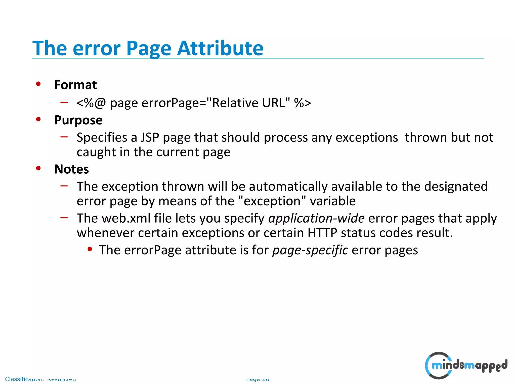 Page 28Classification: Restricted
• Format
– <%@ page errorPage="Relative URL" %>
• Purpose
– Specifies a JSP page that should process any exceptions thrown but not
caught in the current page
• Notes
– The exception thrown will be automatically available to the designated
error page by means of the "exception" variable
– The web.xml file lets you specify application-wide error pages that apply
whenever certain exceptions or certain HTTP status codes result.
• The errorPage attribute is for page-specific error pages
The error Page Attribute
 