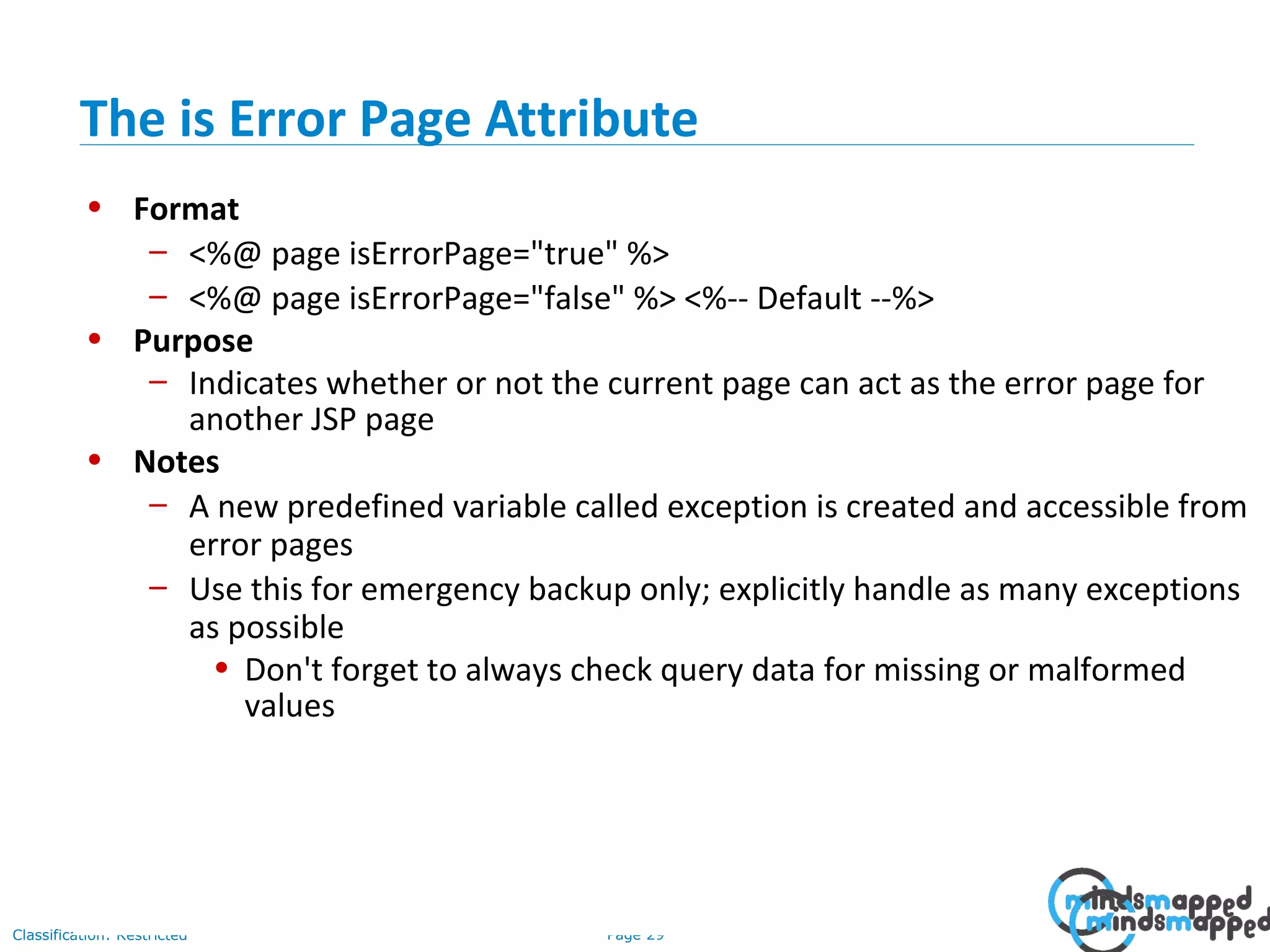 Page 29Classification: Restricted
• Format
– <%@ page isErrorPage="true" %>
– <%@ page isErrorPage="false" %> <%-- Default --%>
• Purpose
– Indicates whether or not the current page can act as the error page for
another JSP page
• Notes
– A new predefined variable called exception is created and accessible from
error pages
– Use this for emergency backup only; explicitly handle as many exceptions
as possible
• Don't forget to always check query data for missing or malformed
values
The is Error Page Attribute
 