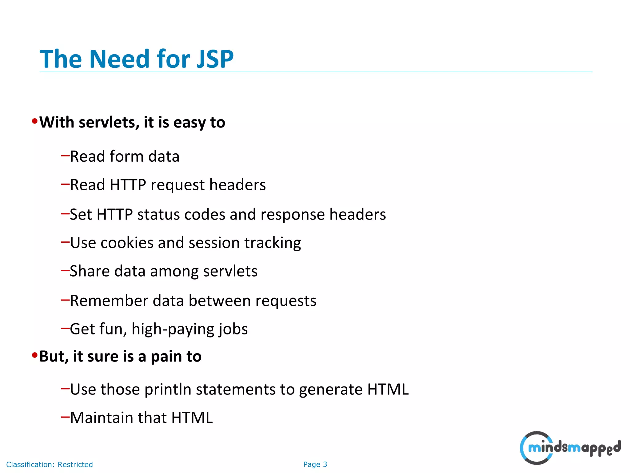 Page 3Classification: Restricted
•With servlets, it is easy to
–Read form data
–Read HTTP request headers
–Set HTTP status codes and response headers
–Use cookies and session tracking
–Share data among servlets
–Remember data between requests
–Get fun, high-paying jobs
•But, it sure is a pain to
–Use those println statements to generate HTML
–Maintain that HTML
The Need for JSP
 