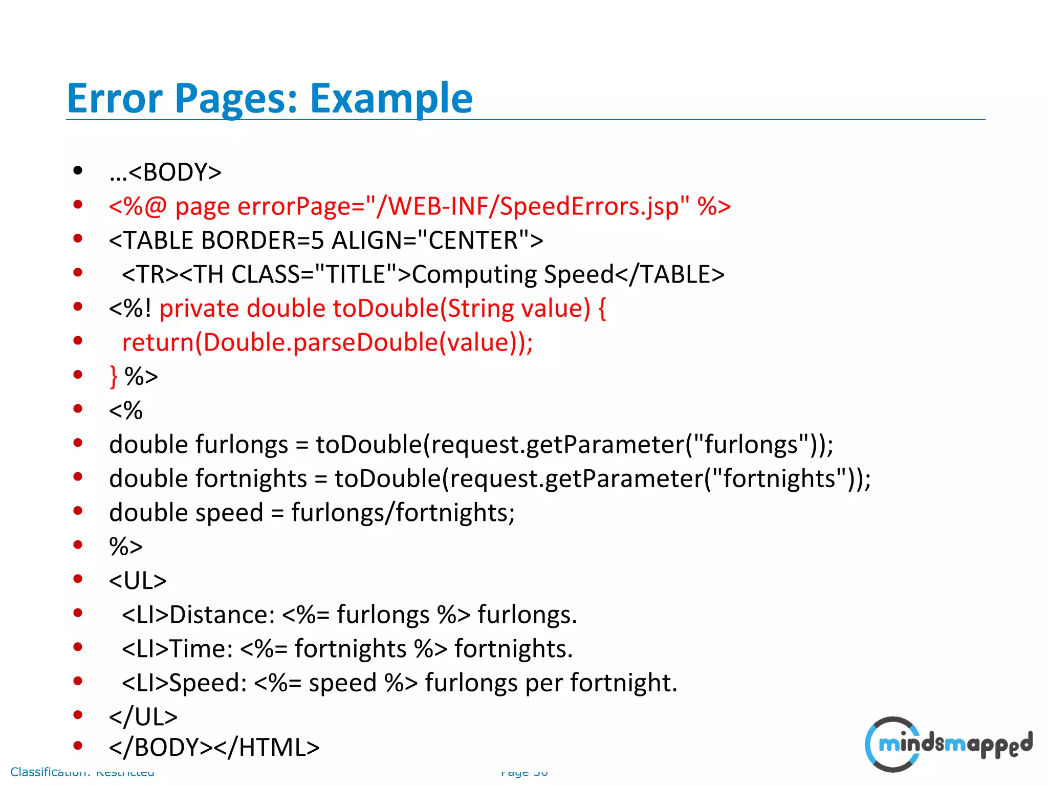 Page 30Classification: Restricted
• …<BODY>
• <%@ page errorPage="/WEB-INF/SpeedErrors.jsp" %>
• <TABLE BORDER=5 ALIGN="CENTER">
• <TR><TH CLASS="TITLE">Computing Speed</TABLE>
• <%! private double toDouble(String value) {
• return(Double.parseDouble(value));
• } %>
• <%
• double furlongs = toDouble(request.getParameter("furlongs"));
• double fortnights = toDouble(request.getParameter("fortnights"));
• double speed = furlongs/fortnights;
• %>
• <UL>
• <LI>Distance: <%= furlongs %> furlongs.
• <LI>Time: <%= fortnights %> fortnights.
• <LI>Speed: <%= speed %> furlongs per fortnight.
• </UL>
• </BODY></HTML>
Error Pages: Example
 