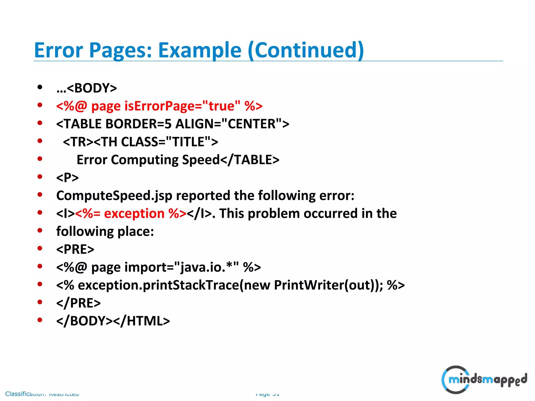 Page 31Classification: Restricted
• …<BODY>
• <%@ page isErrorPage="true" %>
• <TABLE BORDER=5 ALIGN="CENTER">
• <TR><TH CLASS="TITLE">
• Error Computing Speed</TABLE>
• <P>
• ComputeSpeed.jsp reported the following error:
• <I><%= exception %></I>. This problem occurred in the
• following place:
• <PRE>
• <%@ page import="java.io.*" %>
• <% exception.printStackTrace(new PrintWriter(out)); %>
• </PRE>
• </BODY></HTML>
Error Pages: Example (Continued)
 