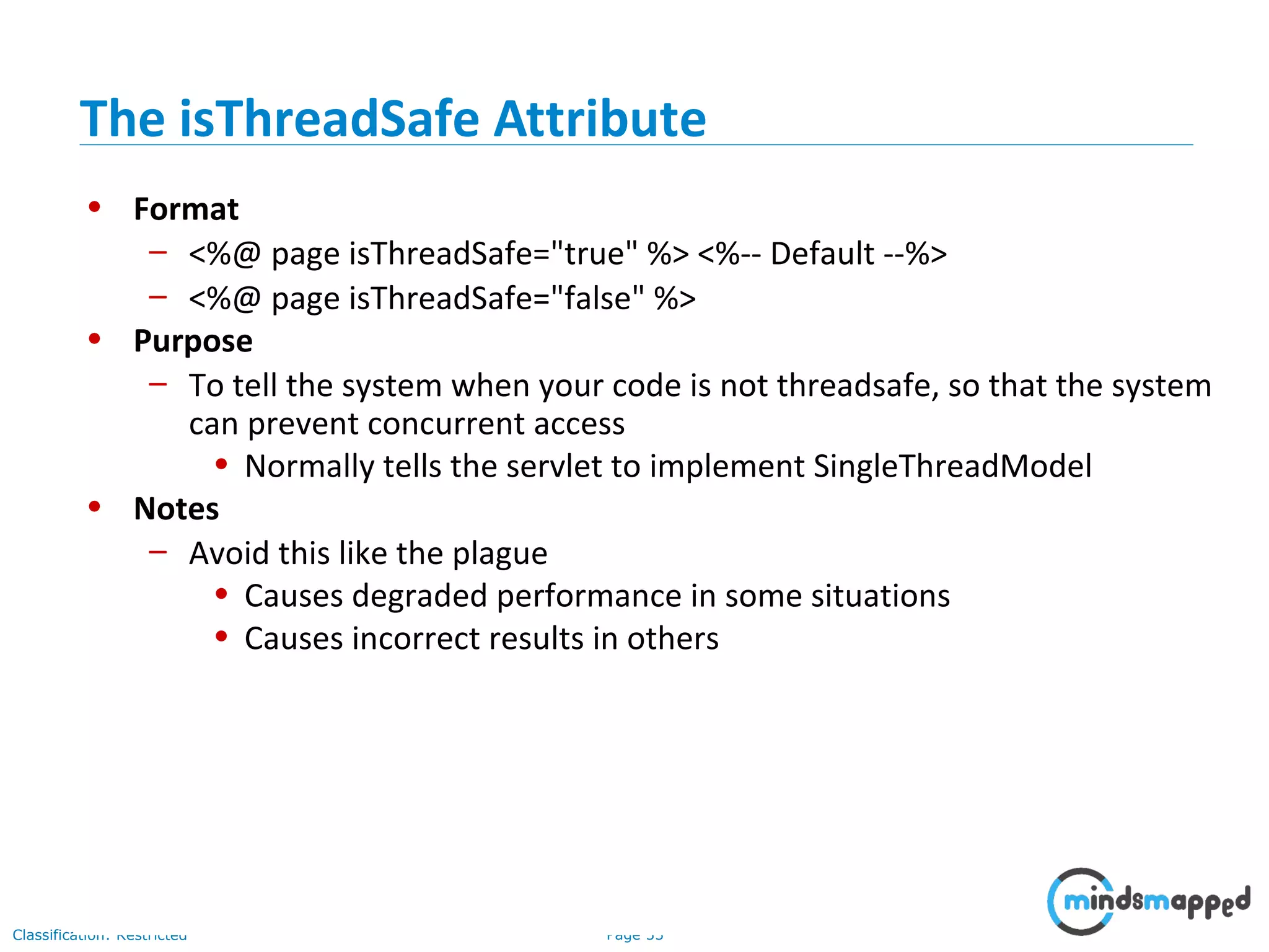 Page 33Classification: Restricted
• Format
– <%@ page isThreadSafe="true" %> <%-- Default --%>
– <%@ page isThreadSafe="false" %>
• Purpose
– To tell the system when your code is not threadsafe, so that the system
can prevent concurrent access
• Normally tells the servlet to implement SingleThreadModel
• Notes
– Avoid this like the plague
• Causes degraded performance in some situations
• Causes incorrect results in others
The isThreadSafe Attribute
 
