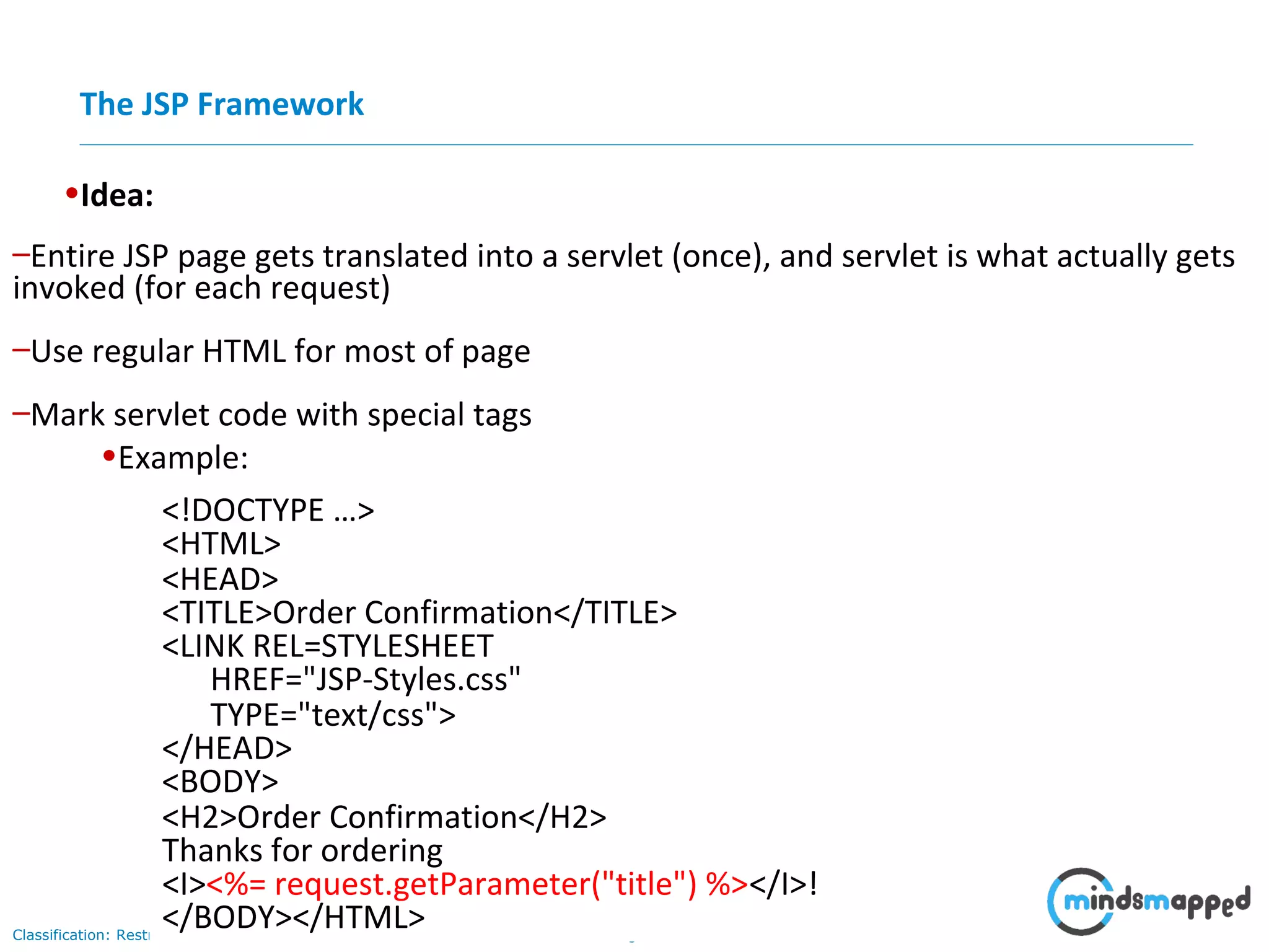 Page 4Classification: Restricted
•Idea:
–Use regular HTML for most of page
–Mark servlet code with special tags
–Entire JSP page gets translated into a servlet (once), and servlet is what actually gets
invoked (for each request)
•Example:
<!DOCTYPE …>
<HTML>
<HEAD>
<TITLE>Order Confirmation</TITLE>
<LINK REL=STYLESHEET
HREF="JSP-Styles.css"
TYPE="text/css">
</HEAD>
<BODY>
<H2>Order Confirmation</H2>
Thanks for ordering
<I><%= request.getParameter("title") %></I>!
</BODY></HTML>
The JSP Framework
 