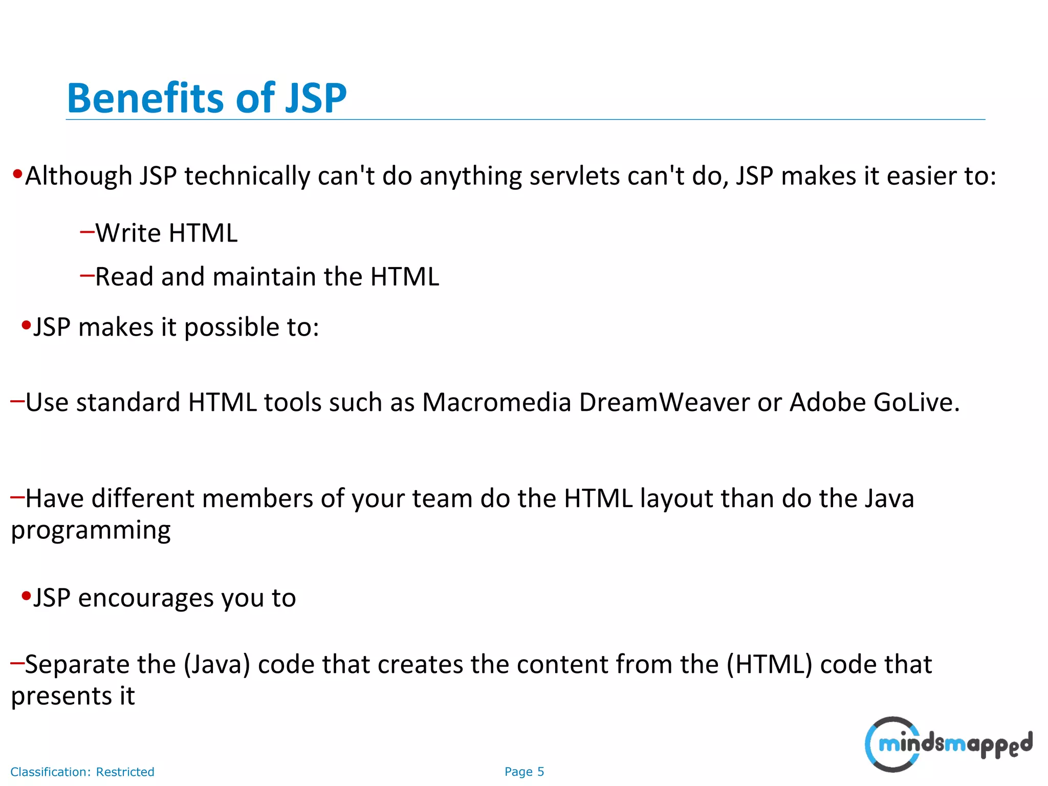 Page 5Classification: Restricted
•Although JSP technically can't do anything servlets can't do, JSP makes it easier to:
–Write HTML
–Read and maintain the HTML
•JSP makes it possible to:
–Use standard HTML tools such as Macromedia DreamWeaver or Adobe GoLive.
–Have different members of your team do the HTML layout than do the Java
programming
•JSP encourages you to
–Separate the (Java) code that creates the content from the (HTML) code that
presents it
Benefits of JSP
 