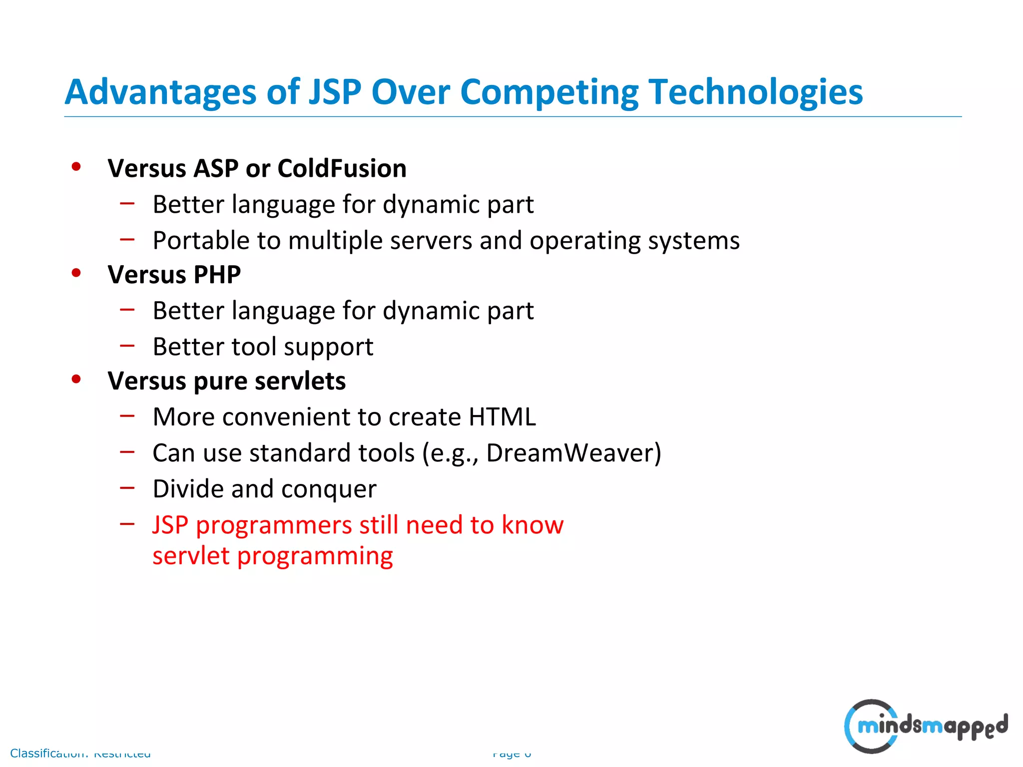 Page 6Classification: Restricted
• Versus ASP or ColdFusion
– Better language for dynamic part
– Portable to multiple servers and operating systems
• Versus PHP
– Better language for dynamic part
– Better tool support
• Versus pure servlets
– More convenient to create HTML
– Can use standard tools (e.g., DreamWeaver)
– Divide and conquer
– JSP programmers still need to know
servlet programming
Advantages of JSP Over Competing Technologies
 