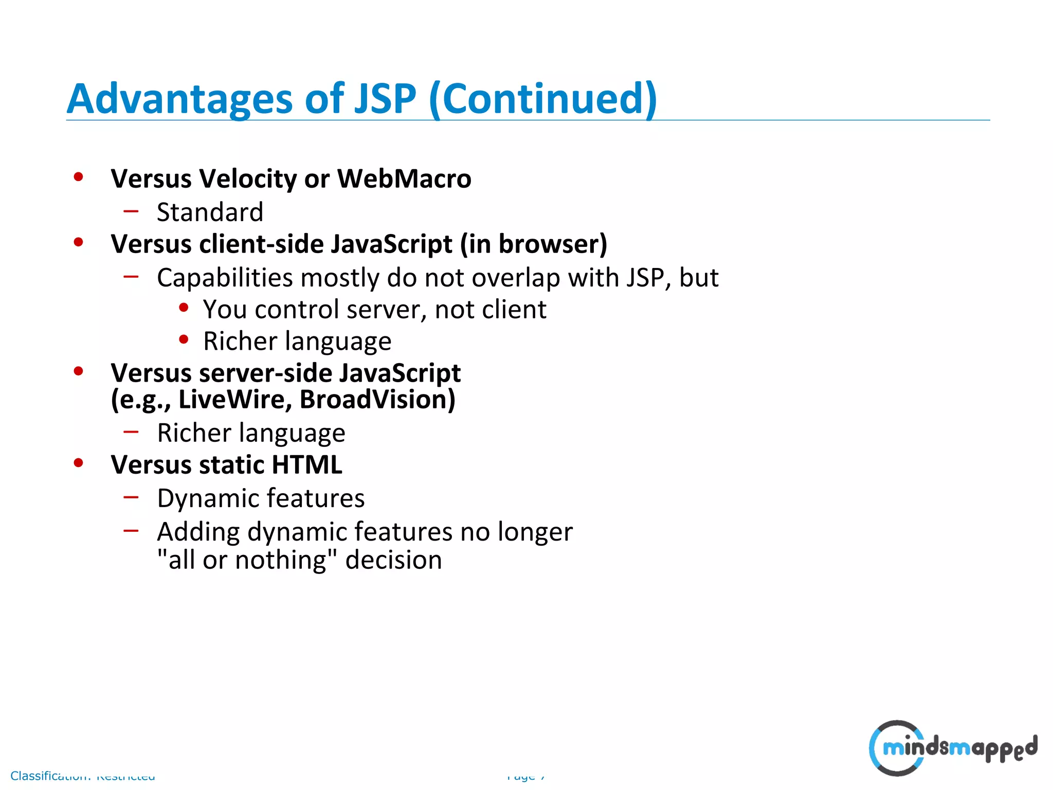 Page 7Classification: Restricted
• Versus Velocity or WebMacro
– Standard
• Versus client-side JavaScript (in browser)
– Capabilities mostly do not overlap with JSP, but
• You control server, not client
• Richer language
• Versus server-side JavaScript
(e.g., LiveWire, BroadVision)
– Richer language
• Versus static HTML
– Dynamic features
– Adding dynamic features no longer
"all or nothing" decision
Advantages of JSP (Continued)
 