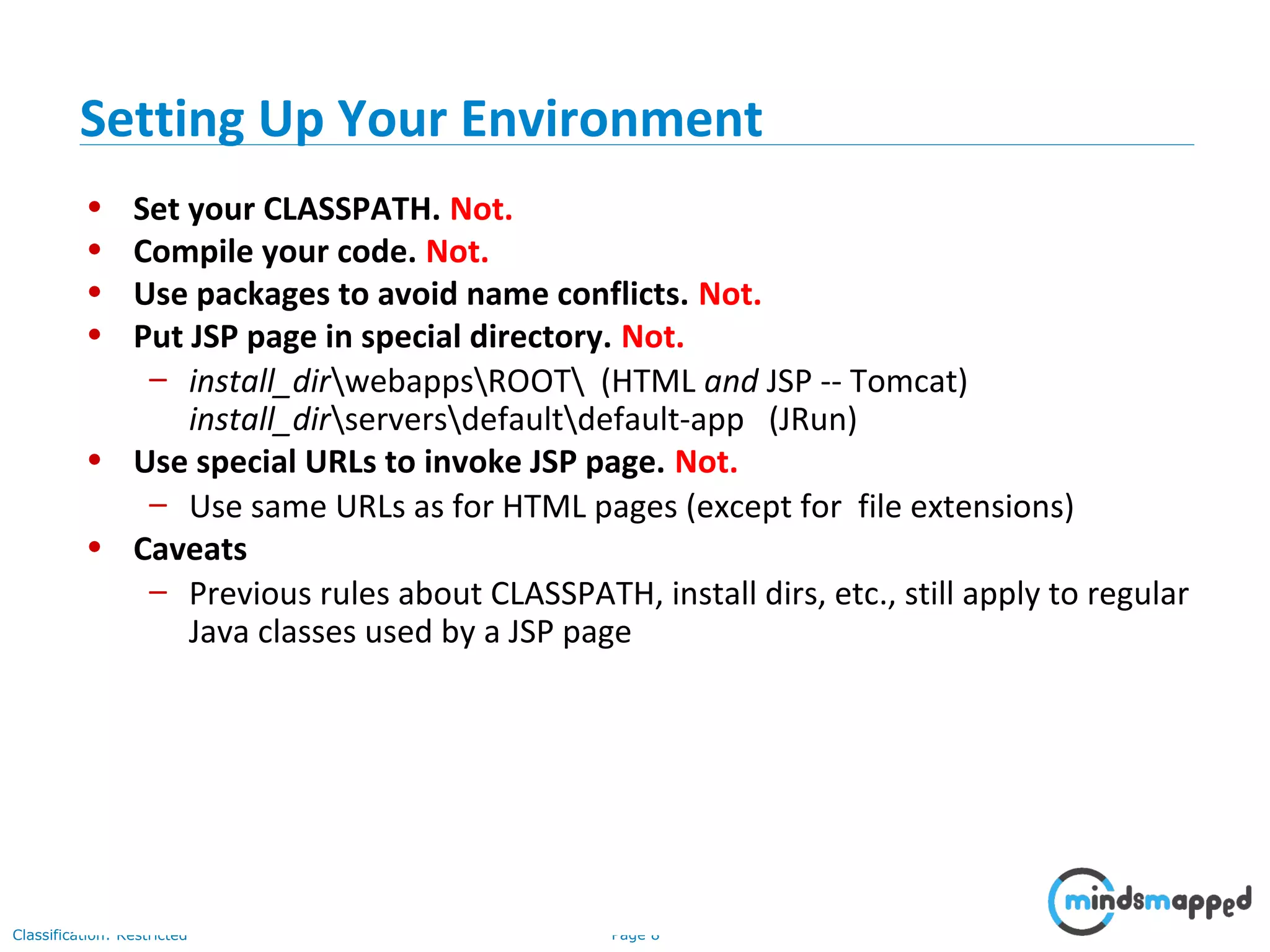Page 8Classification: Restricted
• Set your CLASSPATH. Not.
• Compile your code. Not.
• Use packages to avoid name conflicts. Not.
• Put JSP page in special directory. Not.
– install_dirwebappsROOT (HTML and JSP -- Tomcat)
install_dirserversdefaultdefault-app (JRun)
• Use special URLs to invoke JSP page. Not.
– Use same URLs as for HTML pages (except for file extensions)
• Caveats
– Previous rules about CLASSPATH, install dirs, etc., still apply to regular
Java classes used by a JSP page
Setting Up Your Environment
 