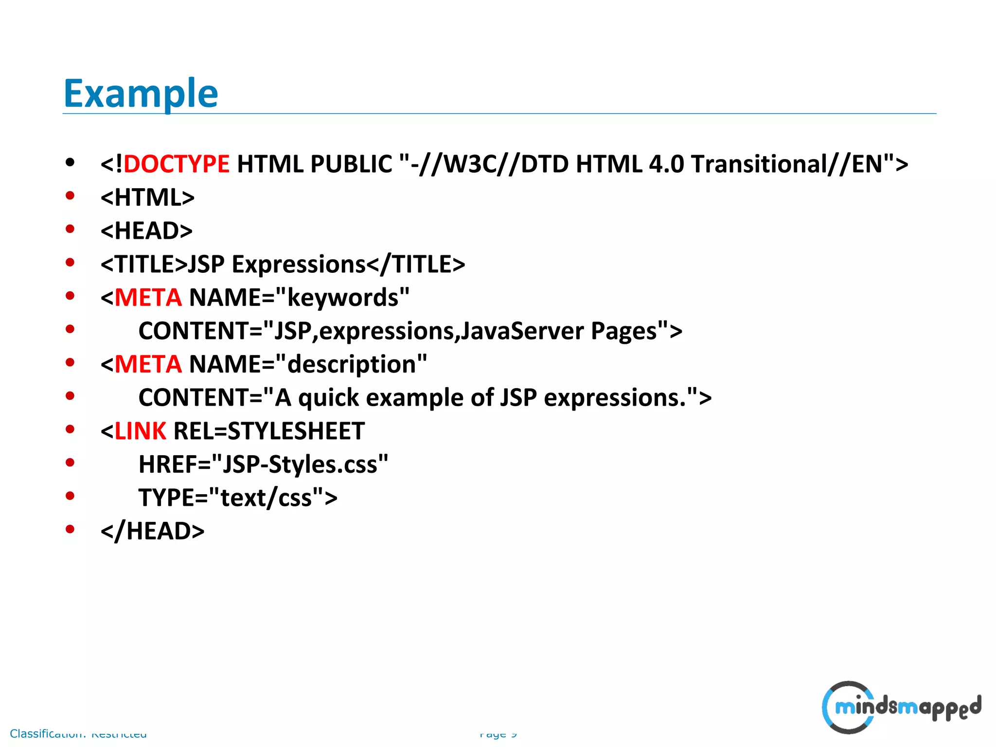 Page 9Classification: Restricted
• <!DOCTYPE HTML PUBLIC "-//W3C//DTD HTML 4.0 Transitional//EN">
• <HTML>
• <HEAD>
• <TITLE>JSP Expressions</TITLE>
• <META NAME="keywords"
• CONTENT="JSP,expressions,JavaServer Pages">
• <META NAME="description"
• CONTENT="A quick example of JSP expressions.">
• <LINK REL=STYLESHEET
• HREF="JSP-Styles.css"
• TYPE="text/css">
• </HEAD>
Example
 