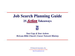 Job Search Planning Guide
        25                     Takeaways



          Your Copy & Your Actions
 McLean Bible Church | Career Network Ministry




                © Gunn & Associates, Inc.
              Courtesy Copy for Individual Use Only
                    http://www.gunnassoc.com
 