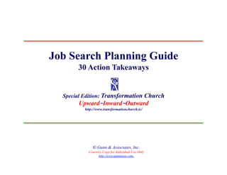 Job Search Planning Guide
       30 Action Takeaways


  Special Edition: Transformation Church
       Upward–Inward–Outward
          http://www.transformationchurch.tc/




              © Gunn & Associates, Inc.
            Courtesy Copy for Individual Use Only
                  http://www.gunnassoc.com
 