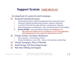 Support System                        TAKEAWAY #11

         An integral part of a great job search campaign…
          Personal Evaluation/Inventory
             1.    Personal physical fitness reflected in appearance (keys sleep and exercise)
             2.    Emotional wellbeing including energy, alertness, calmness, enthusiastic
             3.    A soul that if free from fear, anger, bitterness, un-forgiveness, inferiority…
             4.    Mental preparedness to include goals, vision, and desired impact in the workplace
             5.    Person of faith? Enjoy and embrace Scriptures like Philippians 4:6
                       “Be anxious for nothing, but in everything by prayer and supplication,
                        with thanksgiving, let your requests be made known to God.”
              Friends, Family, Coworkers, References
             1.     Stay connected… Do not become a hermit
             2.     Nurture friendships as a way of life – always a rich experience and privilege
              Church, Synagogue, Place of Worship
              Small Groups, Job Networking Groups
              Web Sites Offering Job Support


                                                                                                    15
                                 © 2013 G&A | http://www.gunnassoc.com
Job Search Planning Guide        Saint John's Episcopal Church Special Edition
 