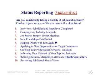 Status Reporting                      TAKEAWAY #12

          Are you consistently taking a variety of job search actions?
          Conduct regular reviews of these actions with a close friend.

         1.     Interviews Scheduled and Interviews Completed
         2.     Company and Industry Research
         3.     Job Search Support Group Meetings
         4.     New Friendships Established
         5.     Helping Others with Job Leads 
         6.     Applying to New Opportunities or Target Companies
         7.     Growing Your Professional Network | LinkedIn
         8.     Informing Your Network of Your Top Job Prospects
         9.     Refining Resume, Marketing Letters and Thank You Letters
         10.    Reviewing Job Search Goals/Vision!



                                                                            16
                            © 2013 G&A | http://www.gunnassoc.com
Job Search Planning Guide   Saint John's Episcopal Church Special Edition
 