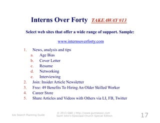 Interns Over Forty                         TAKEAWAY #13

          Select web sites that offer a wide range of support. Sample:

                               www.internsoverforty.com
         1.     News, analysis and tips
               a.  Age Bias
               b.  Cover Letter
               c.  Resume
               d.  Networking
               e.  Interviewing
         2.     Join: Insider Article Newsletter
         3.     Free: 49 Benefits To Hiring An Older Skilled Worker
         4.     Career Store
         5.     Share Articles and Videos with Others via LI, FB, Twitter



                                                                              17
                              © 2013 G&A | http://www.gunnassoc.com
Job Search Planning Guide     Saint John's Episcopal Church Special Edition
 