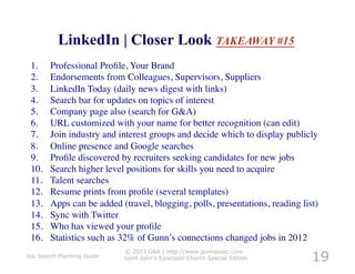 LinkedIn | Closer Look TAKEAWAY #15
 1.     Professional Proﬁle, Your Brand	

 2.     Endorsements from Colleagues, Supervisors, Suppliers	

 3.     LinkedIn Today (daily news digest with links)	

 4.     Search bar for updates on topics of interest	

 5.     Company page also (search for G&A)	

 6.     URL customized with your name for better recognition (can edit)	

 7.     Join industry and interest groups and decide which to display publicly	

 8.     Online presence and Google searches	

 9.     Proﬁle discovered by recruiters seeking candidates for new jobs	

 10.    Search higher level positions for skills you need to acquire	

 11.    Talent searches	

 12.    Resume prints from proﬁle (several templates)	

 13.    Apps can be added (travel, blogging, polls, presentations, reading list)	

 14.    Sync with Twitter	

 15.    Who has viewed your proﬁle	

 16.    Statistics such as 32% of Gunn’s connections changed jobs in 2012	


                                                                                19
                            © 2013 G&A | http://www.gunnassoc.com
Job Search Planning Guide   Saint John's Episcopal Church Special Edition
 