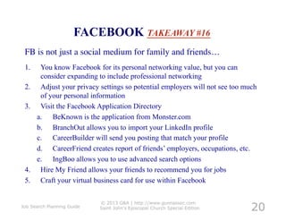 FACEBOOK TAKEAWAY #16
 FB is not just a social medium for family and friends…                     	





 1.     You know Facebook for its personal networking value, but you can
        consider expanding to include professional networking
 2.     Adjust your privacy settings so potential employers will not see too much
        of your personal information
 3.     Visit the Facebook Application Directory
       a.  BeKnown is the application from Monster.com
       b.  BranchOut allows you to import your LinkedIn profile
       c.  CareerBuilder will send you posting that match your profile
       d.  CareerFriend creates report of friends’ employers, occupations, etc.
       e.  IngBoo allows you to use advanced search options
 4.     Hire My Friend allows your friends to recommend you for jobs
 5.     Craft your virtual business card for use within Facebook


                                                                                  20
                            © 2013 G&A | http://www.gunnassoc.com
Job Search Planning Guide   Saint John's Episcopal Church Special Edition
 