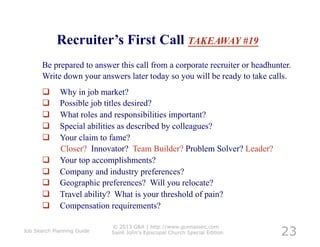 Recruiter’s First Call TAKEAWAY #19
       Be prepared to answer this call from a corporate recruiter or headhunter.
       Write down your answers later today so you will be ready to take calls.
            Why in job market?
            Possible job titles desired?
            What roles and responsibilities important?
            Special abilities as described by colleagues?
            Your claim to fame?
             Closer? Innovator? Team Builder? Problem Solver? Leader?
            Your top accomplishments?
            Company and industry preferences?
            Geographic preferences? Will you relocate?
            Travel ability? What is your threshold of pain?
            Compensation requirements?


                                                                             23
                            © 2013 G&A | http://www.gunnassoc.com
Job Search Planning Guide   Saint John's Episcopal Church Special Edition
 