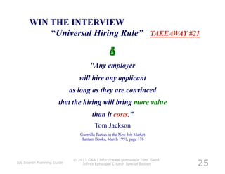 WIN THE INTERVIEW
          “Universal Hiring Rule” TAKEAWAY #21

                                                
                                     "Any employer
                               will hire any applicant
                            as long as they are convinced
                      that the hiring will bring more value
                                       than it costs.”
                                        Tom Jackson
                                Guerrilla Tactics in the New Job Market
                                Bantam Books, March 1991, page 176




                                                                           25
                             © 2013 G&A | http://www.gunnassoc.com Saint
Job Search Planning Guide        John's Episcopal Church Special Edition
 