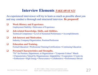 Interview Elements TAKEAWAY #23
An experienced interviewer will try to learn as much as possible about you
and may conduct a thorough and structured interview. Be prepared!
     Work History and Experience.
      Employment Stability • Relevance of Experience

     Job-related Knowledge, Skills, and Abilities.
      Technical Competence • Level of Sustained Performance • Accomplishments
     Job Interest and Motivation.
      Industry, Company/Organization, Position/Profession
     Education and Training.
      Formal Education • Professional Training/Certifications • Continuing Education
     Personal Characteristics and Strengths.
      ”Fit" for Position, Department, or Organization • ”Corporate Culture" Match
      • Characteristics Valued by Organizations: Adaptability • Cooperation • Creativity
      • Enthusiasm • High Energy • Perseverance • Collaborative • Performance Driven




                                                                                           27
                               © 2013 G&A | http://www.gunnassoc.com
Job Search Planning Guide      Saint John's Episcopal Church Special Edition
 