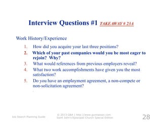 Interview Questions #1 TAKEAWAY # 23A

  Work History/Experience
         1.  How did you acquire your last three positions?
         2.  Which of your past companies would you be most eager to
             rejoin? Why?
         3.  What would references from previous employers reveal?
         4.  What two work accomplishments have given you the most
             satisfaction?
         5.  Do you have an employment agreement, a non-compete or
             non-solicitation agreement?
               .




                                                                            28
                            © 2013 G&A | http://www.gunnassoc.com
Job Search Planning Guide   Saint John's Episcopal Church Special Edition
 