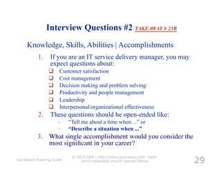 Interview Questions #2 TAKEAWAY # 23B
     Knowledge, Skills, Abilities | Accomplishments
           1.  If you are an IT service delivery manager, you may
               expect questions about:
                      Customer satisfaction
                      Cost management
                      Decision making and problem solving
                      Productivity and people management
                      Leadership
                      Interpersonal/organizational effectiveness
           2.  These questions should be open-ended like:
                      –     “Tell me about a time when ...” or
                      –     “Describe a situation when ...”
           3.  What single accomplishment would you consider the
               most signiﬁcant in your career? 	


                                                                           29
                             © 2013 G&A | http://www.gunnassoc.com Saint
Job Search Planning Guide        John's Episcopal Church Special Edition
 