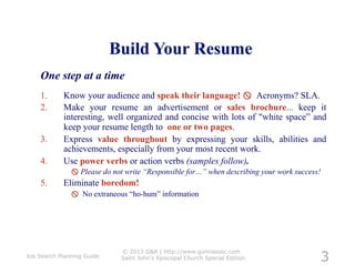 One step at a time
    1.      Know your audience and speak their language!  Acronyms? SLA.
    2.      Make your resume an advertisement or sales brochure... keep it
            interesting, well organized and concise with lots of "white space” and
            keep your resume length to one or two pages.
    3.      Express value throughout by expressing your skills, abilities and
            achievements, especially from your most recent work.
    4.      Use power verbs or action verbs (samples follow).
                Please do not write “Responsible for…” when describing your work success!
    5.      Eliminate boredom!
                No extraneous “ho-hum” information




                                                                                         3
                              © 2013 G&A | http://www.gunnassoc.com
Job Search Planning Guide     Saint John's Episcopal Church Special Edition
 