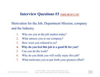 Interview Questions #3 TAKEAWAY # 23C

    Motivation for the Job, Department Mission, company
    and the Industry.
          1.     Why are you in the job market today?
          2.     What attracts you to our company?
          3.     How were you referred to us?
          4.     Why do you feel this job is a good fit for you?
          5.     Can you do the work?
          6.     Why do you think you will really enjoy this job?
          7.     What motivates you to put forth your greatest effort?



                                                                            30
                            © 2013 G&A | http://www.gunnassoc.com
Job Search Planning Guide   Saint John's Episcopal Church Special Edition
 