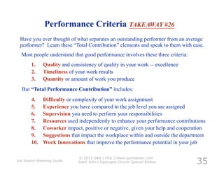 Performance Criteria TAKEAWAY #26
 Have you ever thought of what separates an outstanding performer from an average
 performer? Learn these “Total Contribution” elements and speak to them with ease.
  Most people understand that good performance involves these three criteria:
        1.     Quality and consistency of quality in your work -- excellence
        2.     Timeliness of your work results
        3.     Quantity or amount of work you produce
  But “Total Performance Contribution” includes:
        4.     Difficulty or complexity of your work assignment
        5.     Experience you have compared to the job level you are assigned
        6.     Supervision you need to perform your responsibilities
        7.     Resources used independently to enhance your performance contributions
        8.     Coworker impact, positive or negative, given your help and cooperation
        9.     Suggestions that impact the workplace within and outside the department
        10.    Work Innovations that improve the performance potential in your job


                                                                                  35
                              © 2013 G&A | http://www.gunnassoc.com
Job Search Planning Guide     Saint John's Episcopal Church Special Edition
 