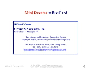 Mini Resume = Biz Card


            Greene & Associates, Inc.
            Consultants to Management

                         Recruitment and Retention | Recruiting Culture
                      Employee Relations and Law | Leadership Development

                              597 Rock Road | Glen Rock, New Jersey 07452
                                      201.403.1916 | 201.403.3080
                            bill@gunnassoc.com | http://www.gunnassoc.com




                                                                                   4
                                   © 2013 G&A | http://www.gunnassoc.com
Job Search Planning Guide
                                   Saint John's Episcopal Church Special Edition
 