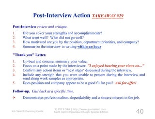 Post-Interview Action TAKEAWAY #29
Post-Interview review and critique.
1.      Did you cover your strengths and accomplishments?
2.      What went well? What did not go well?
3.      How motivated are you by the position, department priorities, and company?
4.      Summarize the interview in writing within an hour

"Thank you" Letter.
1.      Up-beat and concise, summary your value.
2.      Focus on a point made by the interviewer: "I enjoyed hearing your views on..."
3.      Confirm any action items or "next steps" discussed during the interview.
4.      Include any strength that you were unable to present during the interview and
        send along work samples as appropriate.
5.      Does position and company appear to be a good fit for you? Ask for offer!

Follow-up. Call back at a specific time.
       Demonstrates professionalism, dependability and a sincere interest in the job.


                                                                                   40
                            © 2013 G&A | http://www.gunnassoc.com
Job Search Planning Guide   Saint John's Episcopal Church Special Edition
 