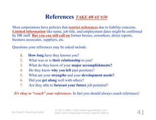 References TAKEAWAY #30
Most corporations have policies that restrict references due to liability concerns.
Limited information like name, job title, and employment dates might be confirmed
by HR staff. But you can still call on former bosses, coworkers, direct reports,
business associates, suppliers, etc.
Questions your references may be asked include:

      1.     How long have they known you?
      2.     What was or is their relationship to you?
      3.     What do they know of your major accomplishments?
      4.     Do they know why you left past positions?
      5.     What are your strengths and your development needs?
      6.     Did you get along well with others?
      7.     Are they able to forecast your future job potential?

  It’s okay to “coach” your references. In fact you should always coach references!




                                                                                 41
                               © 2013 G&A | http://www.gunnassoc.com
Job Search Planning Guide      Saint John's Episcopal Church Special Edition
 