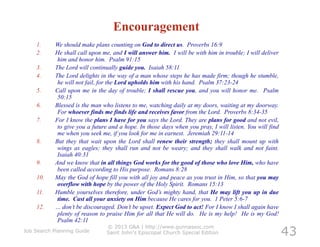 Encouragement
    1.      We should make plans counting on God to direct us. Proverbs 16:9
    2.      He shall call upon me, and I will answer him. I will be with him in trouble; I will deliver
             him and honor him. Psalm 91:15
    3.      The Lord will continually guide you. Isaiah 58:11
    4.      The Lord delights in the way of a man whose steps he has made firm; though he stumble,
             he will not fail, for the Lord upholds him with his hand. Psalm 37:23-24
    5.      Call upon me in the day of trouble; I shall rescue you, and you will honor me. Psalm
             50:15
    6.      Blessed is the man who listens to me, watching daily at my doors, waiting at my doorway.
             For whoever finds me finds life and receives favor from the Lord. Proverbs 8:34-35
    7.      For I know the plans I have for you says the Lord. They are plans for good and not evil,
             to give you a future and a hope. In those days when you pray, I will listen. You will find
             me when you seek me, if you look for me in earnest. Jeremiah 29:11-14
    8.      But they that wait upon the Lord shall renew their strength; they shall mount up with
             wings as eagles; they shall run and not be weary; and they shall walk and not faint.
             Isaiah 40:31
    9.      And we know that in all things God works for the good of those who love Him, who have
             been called according to His purpose. Romans 8:28
    10.     May the God of hope fill you with all joy and peace as you trust in Him, so that you may
             overflow with hope by the power of the Holy Spirit. Romans 15:13
    11.     Humble yourselves therefore, under God’s mighty hand, that He may lift you up in due
             time. Cast all your anxiety on Him because He cares for you. 1 Peter 5:6-7
    12.     … don’t be discouraged. Don’t be upset. Expect God to act! For I know I shall again have
             plenty of reason to praise Him for all that He will do. He is my help! He is my God!
             Psalm 42:11

                                                                                                          43
                                © 2013 G&A | http://www.gunnassoc.com
Job Search Planning Guide       Saint John's Episcopal Church Special Edition
 