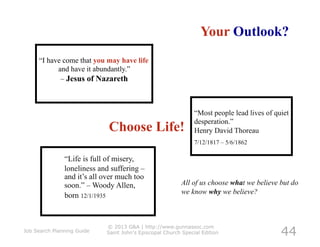 Your Outlook?
     “I have come that you may have life
           and have it abundantly.”
            – Jesus of Nazareth



                                                               “Most people lead lives of quiet
                                                               desperation.”
                             Choose Life!                      Henry David Thoreau
                                                               7/12/1817 – 5/6/1862

               “Life is full of misery,
               loneliness and suffering –
               and it’s all over much too
               soon.” – Woody Allen,                      All of us choose what we believe but do
                                                          we know why we believe?
               born 12/1/1935



                                                                                            44
                            © 2013 G&A | http://www.gunnassoc.com
Job Search Planning Guide   Saint John's Episcopal Church Special Edition
 