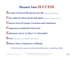 Measure Your SUCCESS
Surrender to God and His plan for your life                                 | Yeshua and Jesus mean Salvation



Unity within the Church by the Holy Spirit                                 | Get Changed, Get Together, Get Going



Character born of Courage, Convictions and Commitment
Compassion as modeled by Christ Jesus
Enthusiasm | Greek “en Theos” or “God within”
Service      | Mother Teresa (1910-1997) founded Missionaries of Charity



Shalom is Peace, Completeness, Wellbeing
         We do not view success in terms of wealth, fame, or position in life…


                                                                                                                    45
                                     © 2013 G&A | http://www.gunnassoc.com Saint
Job Search Planning Guide                John's Episcopal Church Special Edition
 