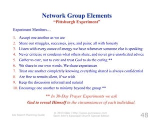 Network Group Elements
                            “Pittsburgh Experiment”
Experiment Members…

1.  Accept one another as we are
2.  Share our struggles, successes, joys, and pains; all with honesty
3.  Listen with every ounce of energy we have whenever someone else is speaking
4.  Never criticize or condemn what others share, and never give unsolicited advice
5.  Gather to care, not to cure and trust God to do the curing **
6.  We share in our own words. We share experiences
7.  Trust one another completely knowing everything shared is always confidential
8.  Are free to remain silent, if we wish
9.  Keep the discussion informal and natural
10.  Encourage one another to ministry beyond the group **	
  	
  

                     ** In 30-Day Prayer Experiments we ask
           God to reveal Himself in the circumstances of each individual.


                                                                                48
                            © 2013 G&A | http://www.gunnassoc.com
Job Search Planning Guide   Saint John's Episcopal Church Special Edition
 