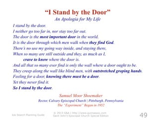 “I Stand by the Door”
                               An Apologia for My Life
I stand by the door.
I neither go too far in, nor stay too far out.
The door is the most important door in the world.
It is the door through which men walk when they find God.
There’s no use my going way inside, and staying there,
When so many are still outside and they, as much as I,
        crave to know where the door is.
And all that so many ever find is only the wall where a door ought to be.
They creep along the wall like blind men, with outstretched groping hands.
Feeling for a door, knowing there must be a door.
Yet they never find it.
So I stand by the door.
                                   Samuel Moor Shoemaker
                    Rector, Calvary Episcopal Church | Pittsburgh, Pennsylvania
                                 The “Experiment” Began in 1952


                                                                                  49
                              © 2013 G&A | http://www.gunnassoc.com
Job Search Planning Guide     Saint John's Episcopal Church Special Edition
 