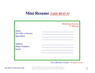 Mini Resume TAKEAWAY #1

                                                                       Mini Resume Exercise
                                                                                1st Takeaway

             Name                           _____________________________
             Job Title or Service           _____________________________
             Specialties                    _____________________________
                                            _____________________________

             Address                        _____________________________
             Phone Numbers                  _____________________________
             Email                          _____________________________
                                            _____________________________



                                                        Free Business Cards: Vistaprint.com

                                                                                               5
                               © 2013 G&A | http://www.gunnassoc.com
Job Search Planning Guide
                               Saint John's Episcopal Church Special Edition
 