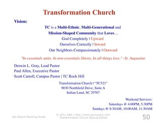 Transformation Church
 Vision: 	

                        TC is a Multi-Ethnic, Multi-Generational and	

                         Mission-Shaped Community that Loves…       	

                                  God Completely | Upward	

                                 Ourselves Correctly | Inward	

                          Our Neighbors Compassionately | Outward 	


      "In essentials unity. In non-essentials liberty. In all things love." -St. Augustine
                                                                                         	

 Derwin L. Gray, Lead Pastor
 Paul Allen, Executive Pastor
 Scott Carroll, Campus Pastor | TC Rock Hill
                                Transformation Church | “TC521”	

                                 9030 Northﬁeld Drive, Suite A 	

                                     Indian Land, SC 29707	

                                                                             Weekend Services:	

                                                                  Saturdays @ 4:00PM, 5:30PM	

                                                         Sundays @ 8:30AM, 10:00AM, 11:30AM	


                                                                                         50
                               © 2011 G&A | http://www.gunnassoc.com
Job Search Planning Guide        Transformation Church Special Edition
 