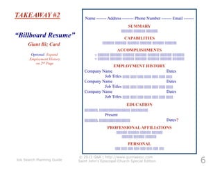 TAKEAWAY #2                    Name ------- Address -------- Phone Number ------- Email -------
                                                                                              SUMMARY
                                                                                    ||||||||||||||||| ||||||||||||||||| |||||||||||||||||
“Billboard Resume”                                                                      CAPABILITIES
                                                         ||||||||||||||||| ||||||||||||||||| ||||||||||||||||| ||||||||||||||||| ||||||||||||||||| |||||||||||||||||
      Giant Biz Card
                                                                              ACCOMPLISHMENTS
        Optional: Expand                     o  ||||||||||||||||| ||||||||||||||||| ||||||||||||||||| ||||||||||||||||| ||||||||||||||||| ||||||||||||||||| |||||||||||||||||
       Employment History                    o  ||||||||||||||||| ||||||||||||||||| ||||||||||||||||| ||||||||||||||||| ||||||||||||||||| ||||||||||||||||| |||||||||||||||||
          on 2nd Page
                                                                        EMPLOYMENT HISTORY
                               Company Name                                                                       Dates
                                        Job Titles |||||||||| ||||||||| ||||||||| |||||||||| ||||||||| ||||||||| |||||||||
                               Company Name                                                                       Dates
                                        Job Titles |||||||||| ||||||||| ||||||||| |||||||||| ||||||||| ||||||||| ||||||||||
                               Company Name                                                                       Dates
                                        Job Titles |||||||||| ||||||||| ||||||||| |||||||||| ||||||||| ||||||||| ||||||||||
                                                                                            EDUCATION
                               |||||||||||||||||||, ||||||||||||||||||||||||||||||||||||||||||||| |||||||||||||||||||||||||
                                                            Present
                               |||||||||||||||||||, |||||||||||||||||||||||||||||||||||||||||||||                                                    Dates?
                                                                PROFESSIONAL AFFILIATIONS
                                                                             |||||||||||||||| |||||||||||||||| |||||||||||||||| ||||||||||||||||
                                                                                     |||||||||||||||| |||||||||||||||| ||||||||||||||||

                                                                                             PERSONAL
                                                                           |||||||| |||||||| |||||||| |||||||| |||||||| |||||||| |||||||| |||||||



                                                                                                                                                                                6
                            © 2013 G&A | http://www.gunnassoc.com
Job Search Planning Guide   Saint John's Episcopal Church Special Edition
 